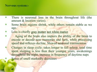 Nervous system:-
 There is neuronal loss in the brain throughout life (the
amount & location varies).
 Some brain regions shrink, while others remain stable as we
age.
 Loss is chiefly gray matter not white matter
 Aging of the brain also impairs the ability of the brain to
encode or decode new memories and facts, while processing
speed and reflexes decline. Slowed neuronal transmission
 Changes in sleep cycle: takes longer to fall asleep, total time
spent sleeping is less than their younger years, awakenings
throughout the night, increase in frequency of daytime naps
 Sense of smell markedly decreases
 