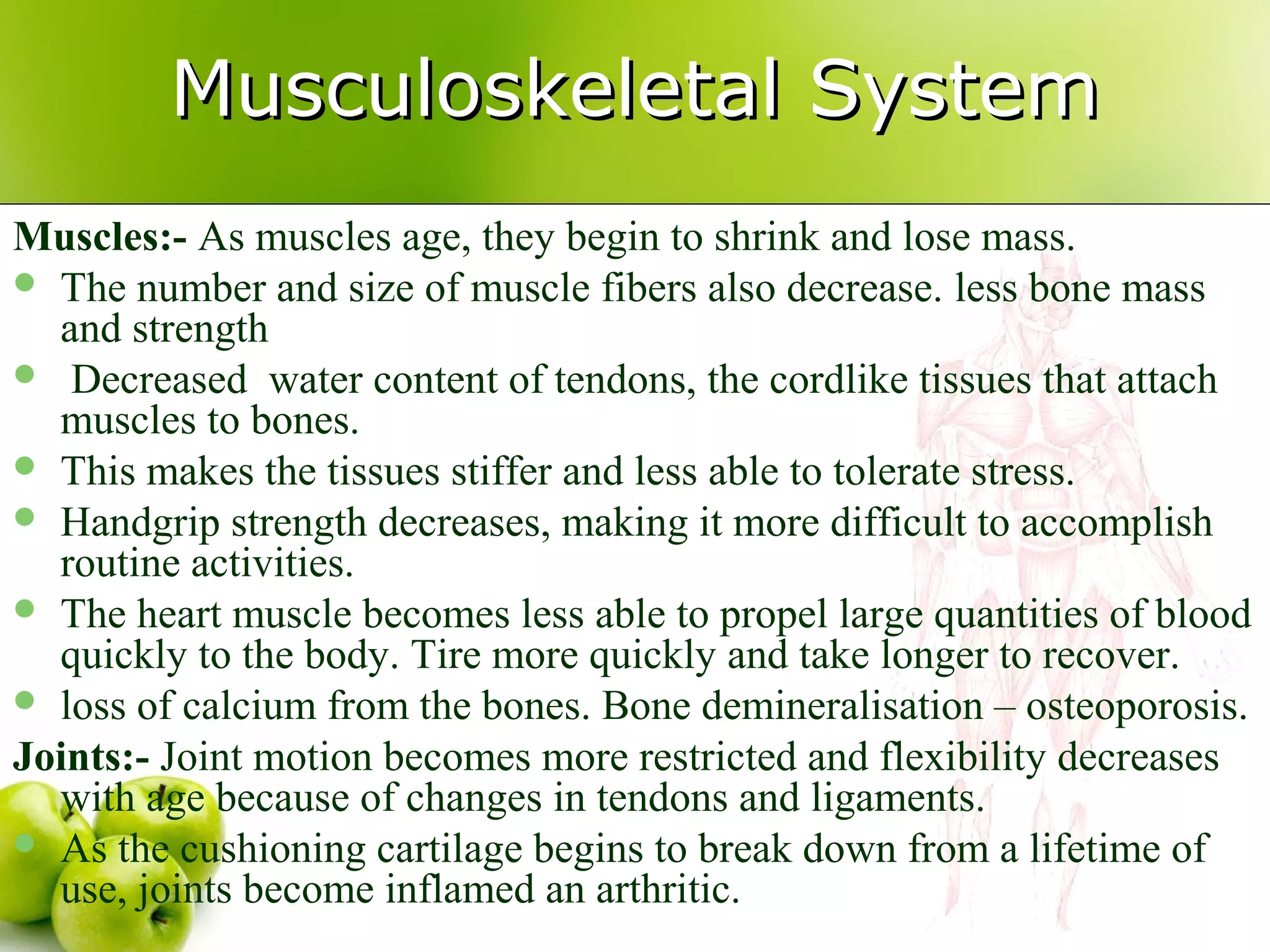 Musculoskeletal SystemMusculoskeletal System
Muscles:- As muscles age, they begin to shrink and lose mass.
 The number and size of muscle fibers also decrease. less bone mass
and strength
 Decreased water content of tendons, the cordlike tissues that attach
muscles to bones.
 This makes the tissues stiffer and less able to tolerate stress.
 Handgrip strength decreases, making it more difficult to accomplish
routine activities.
 The heart muscle becomes less able to propel large quantities of blood
quickly to the body. Tire more quickly and take longer to recover.
 loss of calcium from the bones. Bone demineralisation – osteoporosis.
Joints:- Joint motion becomes more restricted and flexibility decreases
with age because of changes in tendons and ligaments.
 As the cushioning cartilage begins to break down from a lifetime of
use, joints become inflamed an arthritic.
 