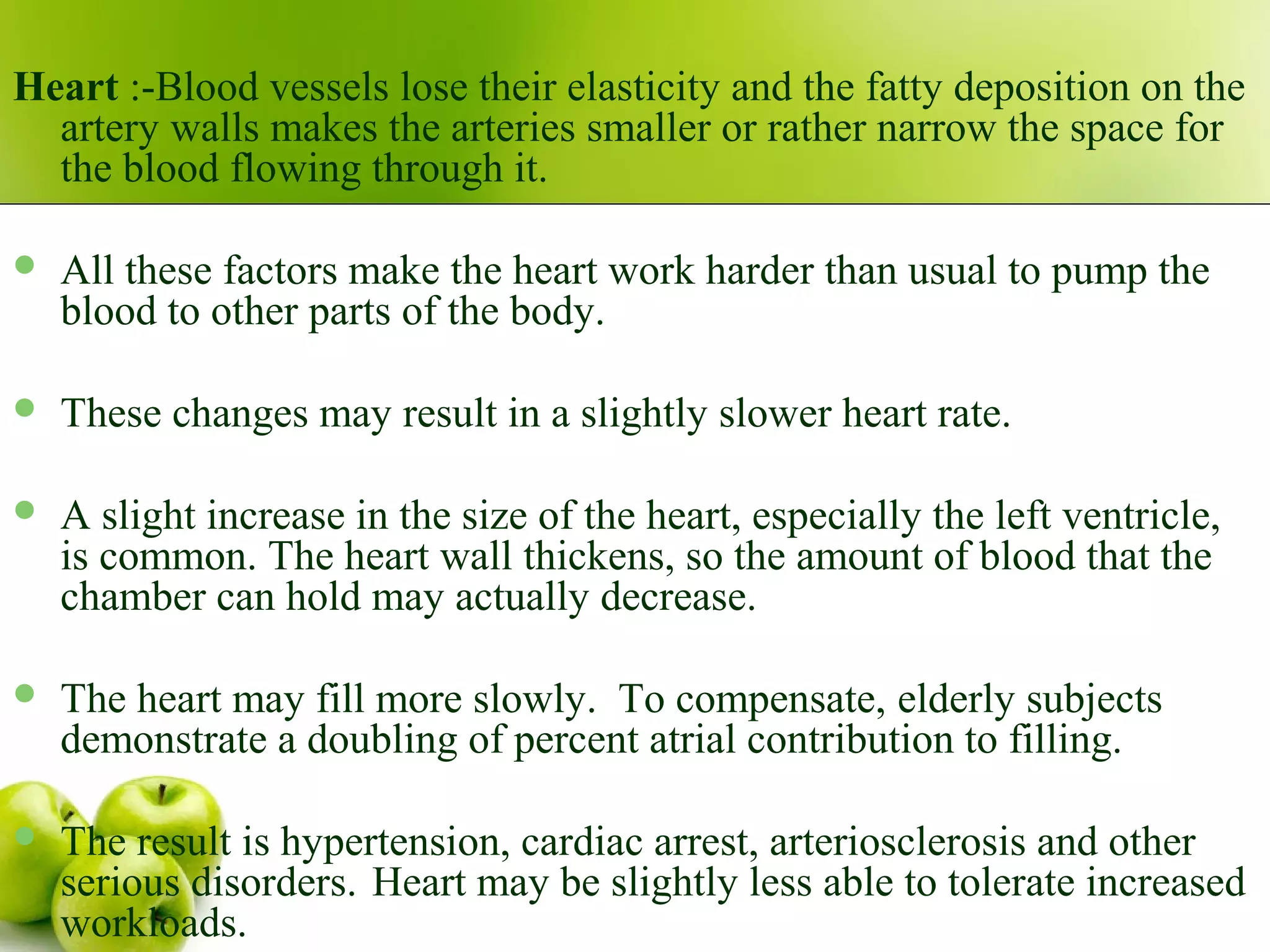 Heart :-Blood vessels lose their elasticity and the fatty deposition on the
artery walls makes the arteries smaller or rather narrow the space for
the blood flowing through it.
 All these factors make the heart work harder than usual to pump the
blood to other parts of the body.
 These changes may result in a slightly slower heart rate.
 A slight increase in the size of the heart, especially the left ventricle,
is common. The heart wall thickens, so the amount of blood that the
chamber can hold may actually decrease.
 The heart may fill more slowly. To compensate, elderly subjects
demonstrate a doubling of percent atrial contribution to filling.
 The result is hypertension, cardiac arrest, arteriosclerosis and other
serious disorders. Heart may be slightly less able to tolerate increased
workloads.
 