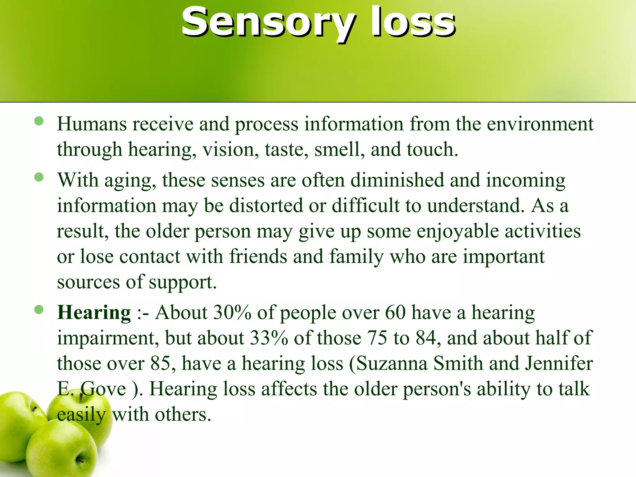 Sensory lossSensory loss
 Humans receive and process information from the environment
through hearing, vision, taste, smell, and touch.
 With aging, these senses are often diminished and incoming
information may be distorted or difficult to understand. As a
result, the older person may give up some enjoyable activities
or lose contact with friends and family who are important
sources of support.
 Hearing :- About 30% of people over 60 have a hearing
impairment, but about 33% of those 75 to 84, and about half of
those over 85, have a hearing loss (Suzanna Smith and Jennifer
E. Gove ). Hearing loss affects the older person's ability to talk
easily with others.
 