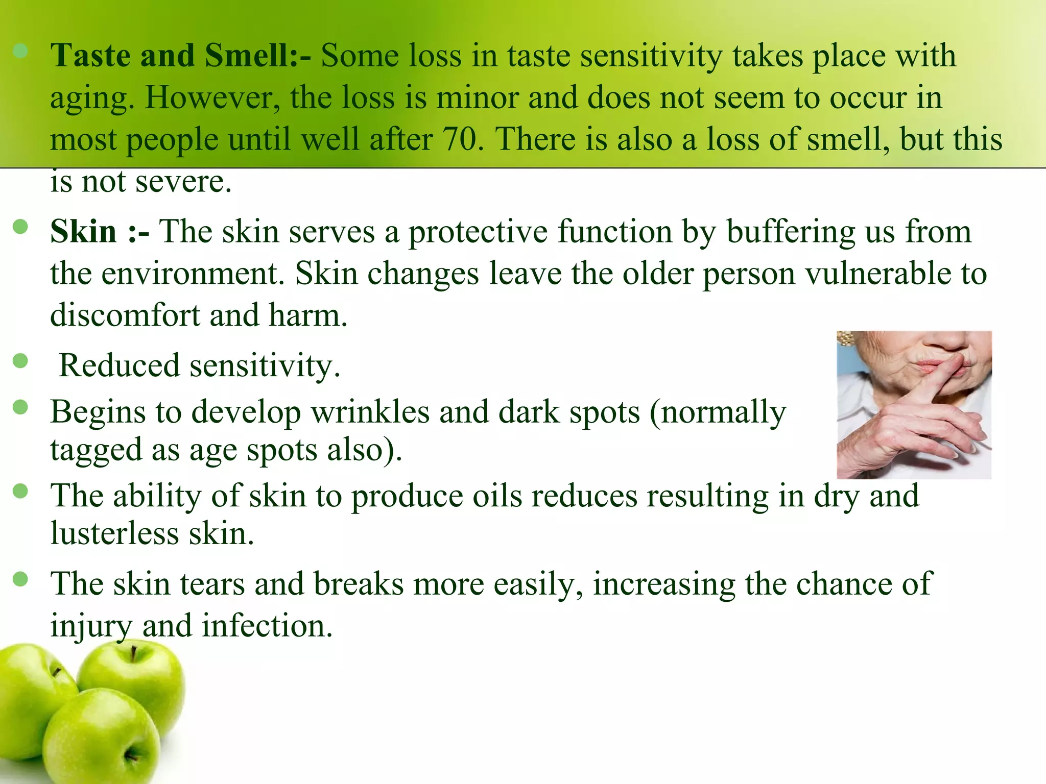  Taste and Smell:- Some loss in taste sensitivity takes place with
aging. However, the loss is minor and does not seem to occur in
most people until well after 70. There is also a loss of smell, but this
is not severe.
 Skin :- The skin serves a protective function by buffering us from
the environment. Skin changes leave the older person vulnerable to
discomfort and harm.
 Reduced sensitivity.
 Begins to develop wrinkles and dark spots (normally
tagged as age spots also).
 The ability of skin to produce oils reduces resulting in dry and
lusterless skin.
 The skin tears and breaks more easily, increasing the chance of
injury and infection.
 