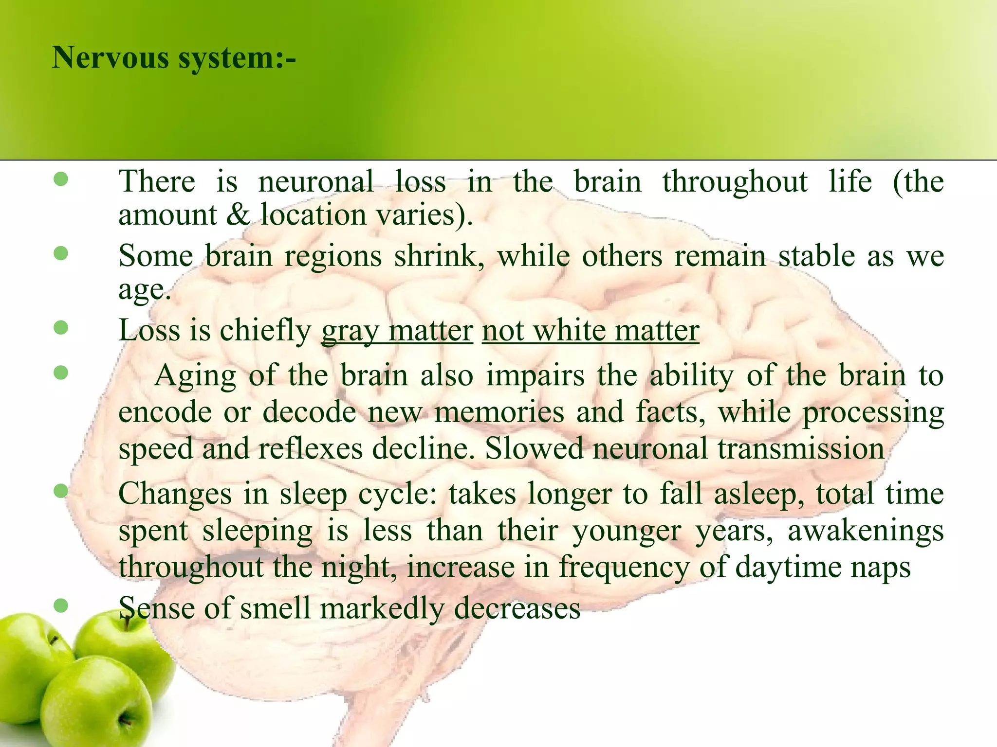 Nervous system:-
 There is neuronal loss in the brain throughout life (the
amount & location varies).
 Some brain regions shrink, while others remain stable as we
age.
 Loss is chiefly gray matter not white matter
 Aging of the brain also impairs the ability of the brain to
encode or decode new memories and facts, while processing
speed and reflexes decline. Slowed neuronal transmission
 Changes in sleep cycle: takes longer to fall asleep, total time
spent sleeping is less than their younger years, awakenings
throughout the night, increase in frequency of daytime naps
 Sense of smell markedly decreases
 