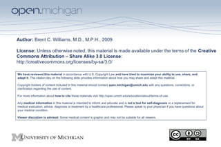 Author: Brent C. Williams, M.D., M.P.H., 2009
License: Unless otherwise noted, this material is made available under the terms of the Creative
Commons Attribution – Share Alike 3.0 License:
http://creativecommons.org/licenses/by-sa/3.0/
We have reviewed this material in accordance with U.S. Copyright Law and have tried to maximize your ability to use, share, and
adapt it. The citation key on the following slide provides information about how you may share and adapt this material.
Copyright holders of content included in this material should contact open.michigan@umich.edu with any questions, corrections, or
clarification regarding the use of content.
For more information about how to cite these materials visit http://open.umich.edu/education/about/terms-of-use.
Any medical information in this material is intended to inform and educate and is not a tool for self-diagnosis or a replacement for
medical evaluation, advice, diagnosis or treatment by a healthcare professional. Please speak to your physician if you have questions about
your medical condition.
Viewer discretion is advised: Some medical content is graphic and may not be suitable for all viewers.
 