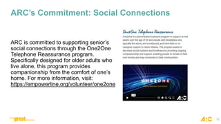 ARC’s Commitment: Social Connections
ARC is committed to supporting senior’s
social connections through the One2One
Telephone Reassurance program.
Specifically designed for older adults who
live alone, this program provides
companionship from the comfort of one’s
home. For more information, visit:
https://empowerline.org/volunteer/one2one
12
 