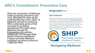 ARC’s Commitment: Preventive Care
While the introduction of Medicare
made accessing preventive care
more affordable for older adults,
understanding the many “parts” of
Medicare can still be confusing.
ARC is alleviating some of that
confusion by providing
educational information about
Medicare through the
Empowerline.org website.
Additionally, the Georgia State
Health Insurance Assistance
Program provides Medicare
navigation services by phone at
1-866-552-4464.
14
 