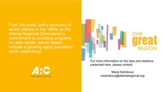 From the public policy advocacy of
senior citizens in the 1960s, to the
Atlanta Regional Commission’s
commitment to providing programs
for older adults, trends clearly
indicate a growing aging population
worth celebrating!
For more information on the data and statistics
presented here, please contact:
Maria Sotnikova
msotnikova@atlantaregional.org
15
 