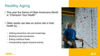 Healthy Aging
This year the theme of Older Americans Month
is “Champion Your Health”
Older adults can take an active role in their
health by…
• Getting preventive care and screenings
• Building social connections
• Eating nutritious foods
• Incorporating regular physical activity
6
 
