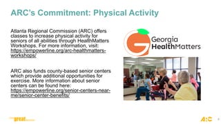 ARC’s Commitment: Physical Activity
Atlanta Regional Commission (ARC) offers
classes to increase physical activity for
seniors of all abilities through HealthMatters
Workshops. For more information, visit:
https://empowerline.org/arc-healthmatters-
workshops/
ARC also funds county-based senior centers
which provide additional opportunities for
exercise. More information about senior
centers can be found here:
https://empowerline.org/senior-centers-near-
me/senior-center-benefits/
8
 