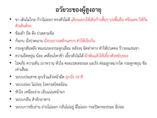 อวัยวะของผู้สูงอายุ
• ขา เดินไม่ไกล ก้าวไม่ออก ทรงตัวไม่ดี เลียนแบบให้เดินก้าวสั้นๆ บนพื้นลื่น หรือแคบ ให้ก้ม
ตัวเดินด้วย
• ข้อเท้า ยึด ตึง ปวดตามข้อ
• ก้นกบ นั่งปวดนาน นั่งบนราวเหล็กแคบๆ ทาให้เจ็บก้น
• กระดูกสันหลัง หมอนรองกระดูกเสื่อม หลังงอ ผิดท่าทาง ทาให้ปวดคอ ร้าวลงแขนขา
• ความยืดหยุ่น น้อย เคลื่อนไหวช้า เอี้ยวตัวไม่ได้ ผ้าพันแล้วให้เอี้ยวตัวหยิบของ
• โรคภัย ความดัน เบาหวาน หัวใจ คลอเรสเทอรอล มะเร็ง ต่อมลูกหมากโต กระดูกพรุน ข้อ
เข่าเสื่อม
• ระบบประสาท ลุกเร็วแล้วหน้ามืด ลุกนั่ง 10 ที
• ระบบย่อย ไม่ย่อย โรคกรดไหลย้อน
• หัวใจ เหนื่อยง่าย เจ็บแน่นหน้าอก
• ระบบกลืน สาลักอาหาร
• ระบบการขับถ่าย ถ่ายไม่ออก กลั่นไม่อยู่ ฉี่ไม่ออก กระปิดกระปรอย ฉี่บ่อย
 
