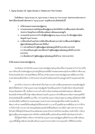 1. Aging Society VS. Aged Society in Global and Thai Context
ในหัวข้อแรก "Aging Society VS. Aged Society in Global and Thai Context” ของรายงานประกอบการ
จัดทาเนื้อหาโครงสร้างนิทรรศการ "Aging Society" จะมุ่งศึกษาประเด็นดังต่อไปนี้
1) คานิยามและความหมายของผู้สูงอายุ
2) ความหมายและความสาคัญของสังคมผู้สูงอายุ อันก่อให้เกิดการเปลี่ยนแปลงทางโครงสร้าง
ประชากร โดยมุ่งวิเคราะห์ปัจจัยแวดล้อมทางสังคมและเศรษฐกิจ
3) ความแตกต่างระหว่างการก้าวเข้าสู่สังคมผู้สูงอายุ (Aging Society) กับ สังคมผู้สูงอายุโดย
สมบูรณ์ (Aged Society)
4) การศึกษาค้นคว้าและวิเคราะห์เชิงเปรียบเทียบสถานการณ์การเปลี่ยนแปลงไปสู่สังคม
ผู้สูงอายุโดยสมบูรณ์ในอนาคต อันได้แก่
4.1) ประเทศไทยจะก้าวสู่สังคมผู้สูงอายุโดยสมบูรณ์ในปี พ.ศ.2568 (ค.ศ.2025)
4.2) ประเทศในแถบภูมิภาคอาเซียนจะก้าวสู่สังคมผู้สูงอายุโดยสมบูรณ์ในปี พ.ศ.2583
(ค.ศ.2040)
4.3) สังคมโลกจะก้าวสู่สังคมผู้สูงอายุโดยสมบูรณ์ในปี พ.ศ. 2050 (ค.ศ.2593)
คานิยามและความหมายของผู้สูงอายุ
ประเด็นของการจากัดคานิยามและความหมายของผู้สูงอายุมักถูกหยิบยกขึ้นมานาเสนออย่างกว้างๆ ในงานวิจัย
และการศึกษาเกี่ยวกับสังคมผู้สูงอายุ ส่วนใหญ่มีวัตถุประสงค์เพื่อกาหนดขอบเขตของกลุ่มเป
้ าหมายที่ต้องการศึกษาและ
ตีกรอบประเด็นสาหรับการนาเสนอให้ชัดเจน ทั้งนี้เพราะคานิยามและความหมายของผู้สูงอายุอาจมีมิติแตกต่างกันไป
ตามศาสตร์แขนงที่สนใจศึกษา อาทิ ด้านประชากรศาสตร์ ด้านสังคมศาสตร์ ด้านเศรษฐศาสตร์ ด้านมนุษยศาสตร์ เป็น
ต้น
อย่างไรก็ตาม ในระหว่างการศึกษาค้นคว้าเกี่ยวกับสถานการณ์การเปลี่ยนแปลงของประชากรและสังคมผู้สูงวัย
ผู้จัดทาตั้งข้อสังเกตว่า คานิยามและความหมายของผู้สูงวัยกาลังเปลี่ยนแปลงไปจากในอดีต เนื่องจากสังคมปัจจุบันมี
ลักษณะเป็นพลวัตมากขึ้น อันเนื่องมาจากความก้าวหน้าทางวิทยาศาสตร์และเทคโนโลยี ตลอดจนการเชื่อมต่อกับ
อินเทอร์เน็ต ปัจจัยเหล่านี้นาไปสู่การพัฒนาสังคมอย่างรอบด้าน รูปแบบการดารงชีวิตและความต้องการของมนุษย์จึงมี
ลักษณะซับซ้อนยิ่งขึ้น ผลลัพธ์ที่ตามมาก็คือ การกาหนดคานิยามและการจัดแบ่งกลุ่มตามบรรทัดฐานดั้งเดิมไม่อาจใช้ได้
อย่างมีประสิทธิภาพหรือไม่สามารถครอบคลุมความแตกต่างหลากหลายของผู้คนได้อย่างแท้จริง ขณะเดียวกัน
พัฒนาการด้านการแพทย์ได้เปิดเผยข้อมูลใหม่ให้โลกตระหนักว่า ณ เวลานี้มนุษย์มีอายุคาดเฉลี่ยยืนยาวมากกว่าที่ผ่าน
มา ยิ่งไปกว่านั้น กระบวนการชราของมนุษย์แต่ละบุคคลยังเกิดขึ้นไม่พร้อมกัน นอกเหนือจากสุขภาพทางร่างกายและ
จิตใจแล้ว ยังขึ้นอยู่กับปัจจัยและบริบทแวดล้อมเฉพาะบุคคล ดังจะกล่าวต่อไปในรายละเอียดภายหลัง ดังนั้น การนิยาม
ผู้สูงอายุเพื่อแบ่งหมวดหมู่ของประชากรจึงทวีความซับซ้อนยิ่งขึ้น และยังคงเป็นประเด็นที่ถกเถียงกันอย่างกว้างขว้าง
ทั้งนี้ผู้จัดทาจึงต้องการศึกษาการจากัดคานิยามและความหมายของผู้สูงอายุเพื่อเข้าใจกระบวนวิธีการคิดและ
กฎเกณฑ์ขั้นพื้นฐานเสียก่อน โดยเปรียบเทียบความแตกต่างระหว่างหลักการสากลและหลักการที่ใช้ในประเทศไทย
 