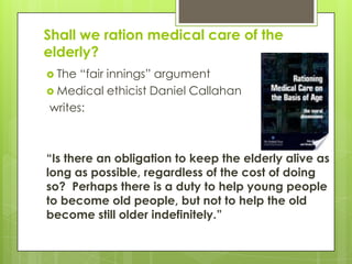 Shall we ration medical care of the
elderly?
 The “fair innings” argument
 Medical ethicist Daniel Callahan
writes:
―Is there an obligation to keep the elderly alive as
long as possible, regardless of the cost of doing
so? Perhaps there is a duty to help young people
to become old people, but not to help the old
become still older indefinitely.‖
 