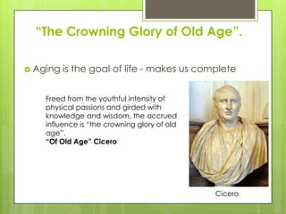 ―The Crowning Glory of Old Age‖.
 Aging is the goal of life - makes us complete
Freed from the youthful intensity of
physical passions and girded with
knowledge and wisdom, the accrued
influence is “the crowning glory of old
age”.
―Of Old Age‖ Cicero
Cicero
 