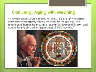 Carl Jung: Aging with Meaning
“A human being would certainly not grow to be seventy or eighty
years old if this longevity had no meaning for the species. The
afternoon of human life must also have a significance of its own and
cannot be merely a pitiful appendage of life’s morning.”
 