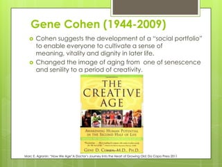 Gene Cohen (1944-2009)
 Cohen suggests the development of a “social portfolio”
to enable everyone to cultivate a sense of
meaning, vitality and dignity in later life.
 Changed the image of aging from one of senescence
and senility to a period of creativity.
Marc E. Agronin; “How We Age”A Doctor’s Journey Into the Heart of Growing Old; Da Capo Press 2011
 