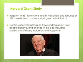 Harvard Grant Study
 Began in 1938 - follows the health, happiness and fortunes of
268 male Harvard students, and goes on to this day.
 Continues to yield a treasure trove of data about how
people behave, and change in old age including
predictions of strong indicators to a happy life.
 