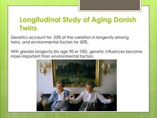 Longitudinal Study of Aging Danish
Twins
Genetics account for 25% of the variation in longevity among
twins, and environmental factors for 50%.
With greater longevity (to age 90 or 100), genetic influences become
more important than environmental factors.
 