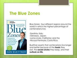 The Blue Zones
Blue Zones: four different regions around the
world in which the highest percentage of
centenarians live.
-Sardinia, Italy;
-Okinawa, Japan;
-Loma Linda, California; and the
-Nicoya Peninsula, Costa Rica.
Buettner asserts that centenarians live longer
and better because of the foods they
eat, the social circles they keep, and their
outlook on life.
 