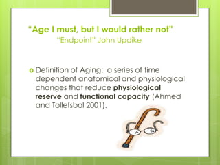 ―Age I must, but I would rather not‖
“Endpoint” John Updike
 Definition of Aging: a series of time
dependent anatomical and physiological
changes that reduce physiological
reserve and functional capacity (Ahmed
and Tollefsbol 2001).
 