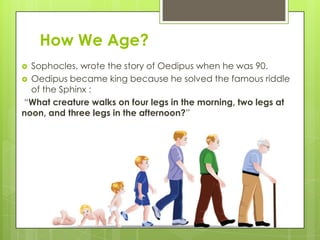 How We Age?
 Sophocles, wrote the story of Oedipus when he was 90.
 Oedipus became king because he solved the famous riddle
of the Sphinx :
“What creature walks on four legs in the morning, two legs at
noon, and three legs in the afternoon?”
 