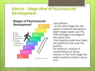 Erikson - Stage Nine of Psychosocial
Development

Joan Erikson:
-In the ninth stage the old
person confronts all previous
eight stages again, but this
time all stages converge at
the same time.
-The negative pole now takes
the dominant role over the
positive.
For instance, instead of
confronting trust versus
mistrust, in the ninth stage the
elder confronts mistrust versus
trust
 