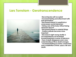 Lars Tornstam - Gerotranscendence
-Becoming less self-occupied
-Increased feeling and attachment with
past generations
-Decreased interest in superficial or
unnecessary social interaction
-Taking care of the body without being
obsessed about it
-Decreased interest in material things
-Positive solitude becomes more
Important
-Decrease in right-wrong duality is
accompanied by an increased
broadmindedness & sense of tolerance
-Fear of death disappears and a new
understanding of life & death emerges
- Increased feeling of cosmic communion
and a redefinition of time, space, life and
death.
 