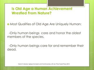 Is Old Age a Human Achievement
Wrestled From Nature?
 Most Qualities of Old Age Are Uniquely Human:
-Only human beings care and honor the oldest
members of the species.
-Only human beings care for and remember their
dead.
Harry R. Moody; Aging Concepts and Controversies, 6th ed. Pine Forest Press 2010
 