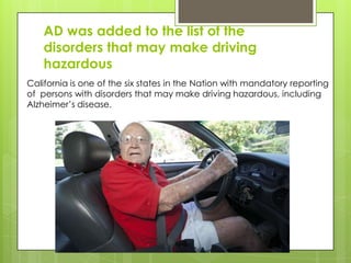 AD was added to the list of the
disorders that may make driving
hazardous
California is one of the six states in the Nation with mandatory reporting
of persons with disorders that may make driving hazardous, including
Alzheimer’s disease.
 