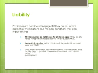 Liability
Physicians are considered negligent if they do not inform
patients of medications and medical conditions that can
impair driving
1. Physicians may be held liable for civil damages if they clearly
failed to report an impaired driver who causes a MVC.
2. Immunity is granted to the physician if the patient is reported
prior to a MVC.
3. Document all referrals, recommendations, conversations, and
reports (e.g. copy of a driver retirement letter and “do not
drive”
prescription).
 