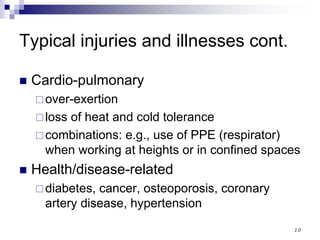 10
Typical injuries and illnesses cont.
Cardio-pulmonary
over-exertion
loss of heat and cold tolerance
combinations: e.g., use of PPE (respirator)
when working at heights or in confined spaces
Health/disease-related
diabetes, cancer, osteoporosis, coronary
artery disease, hypertension
 