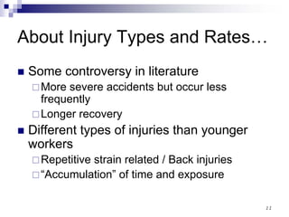 11
About Injury Types and Rates…
Some controversy in literature
More severe accidents but occur less
frequently
Longer recovery
Different types of injuries than younger
workers
Repetitive strain related / Back injuries
“Accumulation” of time and exposure
 