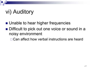 27
vi) Auditory
Unable to hear higher frequencies
Difficult to pick out one voice or sound in a
noisy environment
Can affect how verbal instructions are heard
 