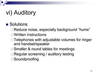 28
vi) Auditory
Solutions
Reduce noise, especially background “hums”
Written instructions
Telephones with adjustable volumes for ringer
and handset/speaker
Smaller & round tables for meetings
Regular screening / auditory testing
Soundproofing
 