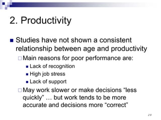 29
2. Productivity
Studies have not shown a consistent
relationship between age and productivity
Main reasons for poor performance are:
Lack of recognition
High job stress
Lack of support
May work slower or make decisions “less
quickly” … but work tends to be more
accurate and decisions more “correct”
 