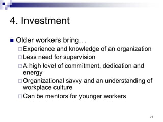 36
4. Investment
Older workers bring…
Experience and knowledge of an organization
Less need for supervision
A high level of commitment, dedication and
energy
Organizational savvy and an understanding of
workplace culture
Can be mentors for younger workers
 