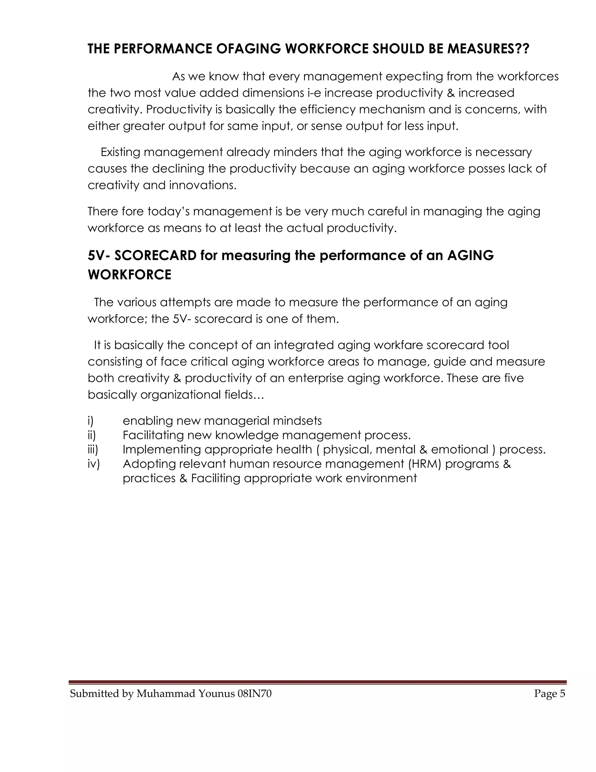 THE PERFORMANCE OFAGING WORKFORCE SHOULD BE MEASURES??
                   As we know that every management expecting from the workforces
   the two most value added dimensions i-e increase productivity & increased
   creativity. Productivity is basically the efficiency mechanism and is concerns, with
   either greater output for same input, or sense output for less input.

     Existing management already minders that the aging workforce is necessary
   causes the declining the productivity because an aging workforce posses lack of
   creativity and innovations.

   There fore today’s management is be very much careful in managing the aging
   workforce as means to at least the actual productivity.

   5V- SCORECARD for measuring the performance of an AGING
   WORKFORCE
    The various attempts are made to measure the performance of an aging
   workforce; the 5V- scorecard is one of them.

    It is basically the concept of an integrated aging workfare scorecard tool
   consisting of face critical aging workforce areas to manage, guide and measure
   both creativity & productivity of an enterprise aging workforce. These are five
   basically organizational fields…

   i)     enabling new managerial mindsets
   ii)    Facilitating new knowledge management process.
   iii)   Implementing appropriate health ( physical, mental & emotional ) process.
   iv)    Adopting relevant human resource management (HRM) programs &
          practices & Faciliting appropriate work environment




Submitted by Muhammad Younus 08IN70                                               Page 5
 