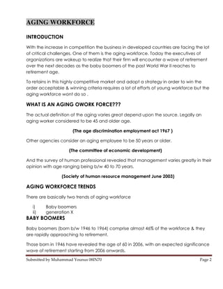 AGING WORKFORCE

INTRODUCTION
With the increase in competition the business in developed countries are facing the lot
of critical challenges. One of them is the aging workforce. Today the executives of
organizations are wakeup to realize that their firm will encounter a wave of retirement
over the next decades as the baby boomers of the past World War II reaches to
retirement age.

To retains in this highly competitive market and adopt a strategy in order to win the
order acceptable & winning criteria requires a lot of efforts of young workforce but the
aging workforce wont do so .

WHAT IS AN AGING OWORK FORCE???
The actual definition of the aging varies great depend upon the source. Legally an
aging worker considered to be 45 and older age.

                      (The age discrimination employment act 1967 )

Other agencies consider an aging employee to be 50 years or older.

                    (The committee of economic development)

And the survey of human professional revealed that management varies greatly in their
opinion with age ranging being b/w 40 to 70 years.

                 (Society of human resource management June 2003)

AGING WORKFORCE TRENDS
There are basically two trends of aging workforce

   i)    Baby boomers
   ii)   generation X
BABY BOOMERS
Baby boomers (born b/w 1946 to 1964) comprise almost 46% of the workforce & they
are rapidly approaching to retirement.

Those born in 1946 have revealed the age of 60 in 2006, with an expected significance
wave of retirement starting from 2006 onwards.

Submitted by Muhammad Younus 08IN70                                                Page 2
 