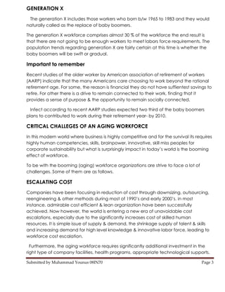 GENERATION X
 The generation X includes those workers who born b/w 1965 to 1983 and they would
naturally called as the replace of baby boomers.

The generation X workforce comprises almost 30 % of the workforce the end result is
that there are not going to be enough workers to meet labors force requirements. The
population trends regarding generation X are fairly certain at this time is whether the
baby boomers will be swift or gradual.

Important to remember
Recent studies of the older worker by American association of retirement of workers
(AARP) indicate that the many Americans care choosing to work beyond the rational
retirement age. For some, the reason is financial they do not have suffientest savings to
retire. For other there is a drive to remain connected to their work, finding that it
provides a sense of purpose & the opportunity to remain socially connected.

  Infect according to recent AARP studies expected two third of the baby boomers
plans to contributed to work during their retirement year- by 2010.

CRITICAL CHALLEGES OF AN AGING WORKFORCE
In this modern world where business is highly competitive and for the survival its requires
highly human competencies, skills, brainpower, innovative, skill miss peoples for
corporate sustainability but what is surprisingly impact in today’s world is the booming
effect of workforce.

To be with the booming (aging) workforce organizations are strive to face a lot of
challenges. Some of them are as follows.

ESCALATING COST
Companies have been focusing in reduction of cost through downsizing, outsourcing,
reengineering & other methods during most of 1990’s and early 2000’s. in most
instance, admirable cost efficient & lean organization have been successfully
achieved. Now however, the world is entering a new era of unavoidable cost
escalations, especially due to the significantly increases cost of skilled human
resources. It is simple issue of supply & demand, the shrinkage supply of talent & skills
and increasing demand for high level knowledge & innovative labor force, leading to
workforce cost escalation.

  Furthermore, the aging workforce requires significantly additional investment in the
right type of company facilities, health programs, appropriate technological supports,

Submitted by Muhammad Younus 08IN70                                                  Page 3
 