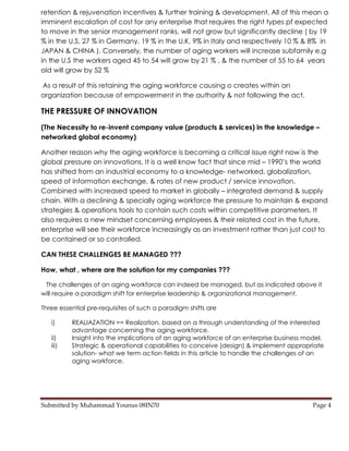 retention & rejuvenation incentives & further training & development. All of this mean a
imminent escalation of cost for any enterprise that requires the right types pf expected
to move in the senior management ranks, will not grow but significantly decline ( by 19
% in the U.S, 27 % in Germany, 19 % in the U.K, 9% in Italy and respectively 10 % & 8% in
JAPAN & CHINA ). Conversely, the number of aging workers will increase subfamily e.g
in the U.S the workers aged 45 to 54 will grow by 21 % , & the number of 55 to 64 years
old will grow by 52 %

As a result of this retaining the aging workforce causing o creates within an
organization because of empowerment in the authority & not following the act.

THE PRESSURE OF INNOVATION
(The Necessity to re-invent company value (products & services) in the knowledge –
networked global economy)

Another reason why the aging workforce is becoming a critical issue right now is the
global pressure on innovations. It is a well know fact that since mid – 1990’s the world
has shifted from an industrial economy to a knowledge- networked, globalization,
speed of information exchange, & rates of new product / service innovation.
Combined with increased speed to market in globally – integrated demand & supply
chain. With a declining & specially aging workforce the pressure to maintain & expand
strategies & operations tools to contain such costs within competitive parameters. It
also requires a new mindset concerning employees & their related cost in the future,
enterprise will see their workforce increasingly as an investment rather than just cost to
be contained or so controlled.

CAN THESE CHALLENGES BE MANAGED ???

How, what , where are the solution for my companies ???

 The challenges of an aging workforce can indeed be managed, but as indicated above it
will require a paradigm shift for enterprise leadership & organizational management.

Three essential pre-requisites of such a paradigm shifts are

   i)     REALIAZATION == Realization, based on a through understanding of the interested
          advantage concerning the aging workforce.
   ii)    Insight into the implications of an aging workforce of an enterprise business model.
   iii)   Strategic & operational capabilities to conceive (design) & implement appropriate
          solution- what we term action fields in this article to handle the challenges of an
          aging workforce.




Submitted by Muhammad Younus 08IN70                                                       Page 4
 
