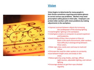 Vision

Vision begins to deteriorate for many people in
their forties sometimes requiring prescription glasses
to correct various eye problems. Workers may need
prescription safety glasses in their jobs. Employers can
protect older workers with vision problems by making
adjustments in the workplace.

• Improve contrast between objects by increasing
               the candlepower of the existing lighting.
• Install brighter lighting in the workplace.
• Install glare screens on computers to prevent eyestrain
               and headaches.
• Avoid shades of blue, blue on green or blue on
               black in the work environment; older workers
               have difficulty in distinguishing between
               these colors.
• Make signs clear, easily seen and easy to read and
               follow.
• Eliminate the need for older workers to constantly
move between bright areas and shady or dim
               areas.
• Reduce glare by using shades, awnings, diffuse
               Light sources, adjustable lighting, and indirect
               lighting.
• Encourage workers to get their eyes checked
               regularly.
 