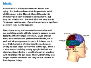 Mental
Certain mental processes do tend to decline with
aging. Studies have shown that the greatest mental
abilities occur in the 30s and 40s and then start to
minimally decline in the late 50s and early 60s, but
only to a small extent. Not until after the early 80s do
30 percent to 40 percent of people experience a significant
decline in their mental capacity.

Mental processing and reaction time does slow with
age and older people will take longer to process mental
tasks than their younger coworkers. Given enough
time, older workers can perform mental tasks just as
well as their younger counterparts. It is important to
note that changes in physical condition and mental
ability do not happen to everyone as they age. There is
a wide variety in ability among aging individuals and
since functional decline is small it should not interfere
with normal day-to-day tasks. Older workers may take
longer to learn new tasks, but they are still capable of
learning new things.
 