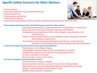 Specific Safety Concerns for Older Workers:

*   Shorter memory.
*   More easily distracted, e.g., by environmental noise.
*   Slower reaction time.
*   Declining vision and hearing.
*   Poorer sense of balance.
*   Denial of decreasing abilities, which can lead to employees trying to work past their new limits.

* These physical limitations lead to the following injury types for older workers:
                         -Falls caused by poor balance, slowed reaction time, visual problems, or distractions
                         -Sprains and strains from loss of strength, endurance, and flexibility
                         -Cardiopulmonary overexertion in heat or cold, at heights, using respirators, or in
                                       confined spaces
                         -Health- or disease-related illnesses, such as diabetes, cancer, osteoporosis, coronary
                                       artery disease, or hypertension.
                          -Accumulation injuries from years of doing the same task, e.g., truck drivers who
                                       experience loss of hearing in left ear from road noise with cab window open.
* Look for these signs that older workers may need accommodations:
                         -Physical signs, such as fatigue, tripping
                         -Psychological or emotional signs, such as loss of patience, irritability
                         -Feedback from supervisors or co-workers on declining performance
                         -Numbers and patterns of sick days
                         -History of minor injuries or near misses
* Use these strategies for protecting older workers:
                         -Find ways to work smarter, not harder.
                         -Decrease exertional activities, such as in heat or cold or climbing ladders.
                         -Adjust work areas, such as installing better lighting, reducing noise, removing
                         obstacles, and decreasing the need to bend or stoop.
                         -Redefine what constitutes "productive."
 