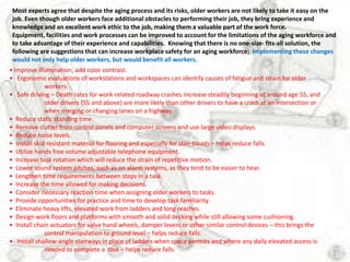Most experts agree that despite the aging process and its risks, older workers are not likely to take it easy on the
 job. Even though older workers face additional obstacles to performing their job, they bring experience and
 knowledge and an excellent work ethic to the job, making them a valuable part of the work force.
 Equipment, facilities and work processes can be improved to account for the limitations of the aging workforce and
 to take advantage of their experience and capabilities. Knowing that there is no one-size- fits-all solution, the
 following are suggestions that can increase workplace safety for an aging workforce; Implementing these changes
 would not only help older workers, but would benefit all workers.
• Improve illumination, add color contrast.
• Ergonomic evaluations of workstations and workspaces can identify causes of fatigue and strain for older
              workers.
• Safe driving – Death rates for work-related roadway crashes increase steadily beginning at around age 55, and
              older drivers (55 and above) are more likely than other drivers to have a crash at an intersection or
              when merging or changing lanes on a highway.
• Reduce static standing time.
• Remove clutter from control panels and computer screens and use large video displays.
• Reduce noise levels.
• Install skid resistant material for flooring and especially for stair treads – helps reduce falls.
• Utilize hands free volume adjustable telephone equipment.
• Increase task rotation which will reduce the strain of repetitive motion.
• Lower sound system pitches, such as on alarm systems, as they tend to be easier to hear.
• Lengthen time requirements between steps in a task.
• Increase the time allowed for making decisions.
• Consider necessary reaction time when assigning older workers to tasks.
• Provide opportunities for practice and time to develop task familiarity.
• Eliminate heavy lifts, elevated work from ladders and long reaches.
• Design work floors and platforms with smooth and solid decking while still allowing some cushioning.
• Install chain actuators for valve hand wheels, damper levers or other similar control devices – this brings the
              control manipulation to ground level – helps reduce falls.
• Install shallow-angle stairways in place of ladders when space permits and where any daily elevated access is
              needed to complete a task – helps reduce falls.
 