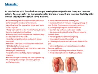 Muscular

As muscles lose mass they also lose strength, making them respond more slowly and tire more
quickly. To ensure safety on the workplace after the loss of strength and muscular flexibility, older
workers should practice certain safety measures.
• Avoid keeping the muscles in a fixed posture or       • Avoid extreme demands on the joints.
performing only one kind of movement.                   • Exercise at least 30 minutes every day to keep fit
• Avoid twisting the torso while lifting, as it leads   and flexible. Start with ten-minute increments.
to back injuries.                                       • Use bright lighting and provide handrails.
• Κeep work activity in the “neutral” zone, the area    • Use non-slip surfaces on the stair treads.
from the thighs to the shoulders.                       • Use color contrast to identify different raised or
• Step up close to the object to be lifted and keep     uneven areas.
the object close to the body.                           • Provide good environmental lighting.
• Avoid prolonged bending, particularly below           • Encourage the use of handrails.
knee level.                                             • Encourage slip resistant low-heeled shoes on the
• Choose a clear path to the object’s destination.      job.
• Lift objects from waist level.                        • Minimize background noises to accommodate
• Use a mechanical aid or get help from coworkers       hearing problems.
if the object is too heavy.                             • Use sound-absorbing construction material.
• Avoid repetitive tasks by incorporating job           • Avoid creating locations that have echoes.
rotations.
• Avoid prolonged standing and prolonged sitting.
• If prolonged standing is necessary, provide
anti-fatigue mats.
 