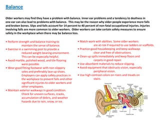 Balance

Older workers may find they have a problem with balance. Inner ear problems and a tendency to deafness in
one ear can also lead to problems with balance. This may be the reason why older people experience more falls
and broken bones. Slips and falls account for 14 percent to 40 percent of non-fatal occupational injuries. Injuries
involving falls are more common to older workers. Older workers can take certain safety measures to ensure
safety in the workplace when there may be balance loss.

• Perform strength and balance training to                • Match work with abilities. Some older workers
              maintain the sense of balance.                           are at risk if required to use ladders or scaffolds.
• Exercise in a swimming pool to provide a                • Practice good housekeeping and keep walkways
              reduced weight-bearing environment.                      clear and free of obstructions.
              This can be especially helpful.             • Clean up spills immediately and keep floors and
• Avoid marble, polished wood, and tile flooring                       carpets in good repair.
              were possible.                              • Use absorbent materials to reduce slipping.
• Wear good fitting footwear with non-slippery            • Avoid equipment that obstructs vision, especially
              soles and preferably lace up shoes.                      peripheral vision.
              Employers can apply safety practices in     • Use high contrast colors on risers and treads on
              the workplace to prevent falls and other                 stairs.
              significant injuries to older workers and
              other employees.
• Maintain exterior walkways in good condition.
              Check for uneven surfaces, cracks,
              accumulation of debris, and weather
              hazards due to rain, snow, or ice.
 