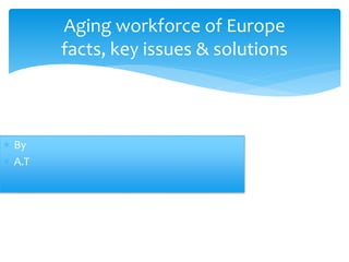 Aging workforce of Europe
facts, key issues & solutions
 By
 A.T
 