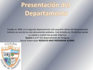 Creado en 1906, es el segundo departamento más pequeño detrás del departamento
Central y es uno de los más densamente poblados. Está dividido en 18 distritos siendo
su capital y ciudad más grande Villarrica.
Guairá es el 4° (IV) departamento de Paraguay.
Actual Gobernador RODOLFO MAX FRIEDMANN ALFARO
 
