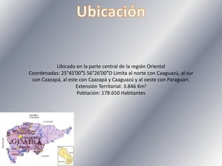 Ubicado en la parte central de la región Oriental
Coordenadas: 25°45′00″S 56°26′00″O Limita al norte con Caaguazú, al sur
con Caazapá, al este con Caazapá y Caaguazú y al oeste con Paraguarí.
Extensión Territorial: 3.846 Km2
Población: 178.650 Habitantes
 