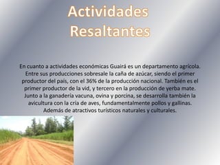 En cuanto a actividades económicas Guairá es un departamento agrícola.
Entre sus producciones sobresale la caña de azúcar, siendo el primer
productor del país, con el 36% de la producción nacional. También es el
primer productor de la vid, y tercero en la producción de yerba mate.
Junto a la ganadería vacuna, ovina y porcina, se desarrolla también la
avicultura con la cría de aves, fundamentalmente pollos y gallinas.
Además de atractivos turísticos naturales y culturales.
 