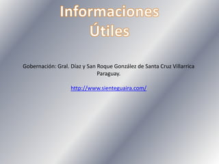 Gobernación: Gral. Díaz y San Roque González de Santa Cruz Villarrica
Paraguay.
http://www.sienteguaira.com/
 