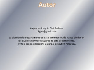 Alejandro Joaquin Gini Barboza
ukgini@gmail.com
La elección del departamento se basa a momentos de nunca olvidar en
los diversos hermosos lugares de este departamento.
Invito a todos a descubrir Guiará, a descubrir Paraguay.
 